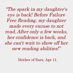 The spark in my daughter's eye is back! Before Failure Free Reading, my daughter made every excuse to not read. After only a few weeks, her confidence is back, and she can't wait to show off her new reading abilities! Mother of Sara, Age 11.